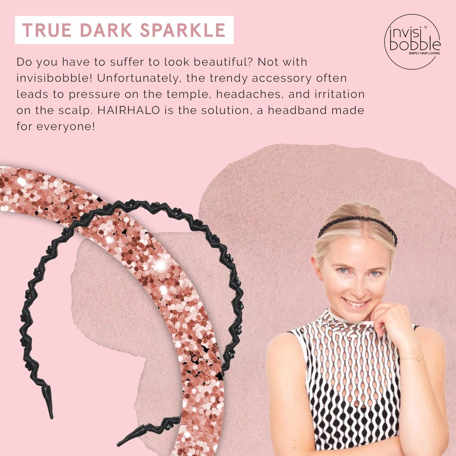 Hairhalo True Dark SparkleHair CareThe Invisibobble® HairHalo has two special features: the individual shape and its material. In places where it’s too tight or too loose, it can be individually adapted to the shape of the head and worn all day – without
